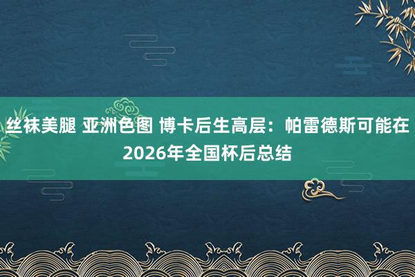 丝袜美腿 亚洲色图 博卡后生高层：帕雷德斯可能在2026年全国杯后总结