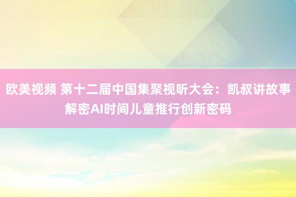 欧美视频 第十二届中国集聚视听大会：凯叔讲故事解密AI时间儿童推行创新密码