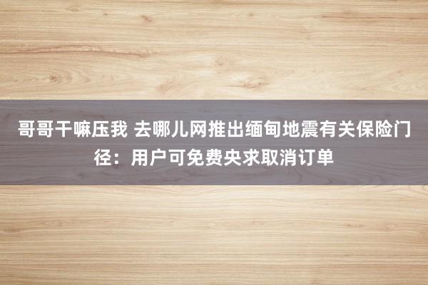 哥哥干嘛压我 去哪儿网推出缅甸地震有关保险门径：用户可免费央求取消订单
