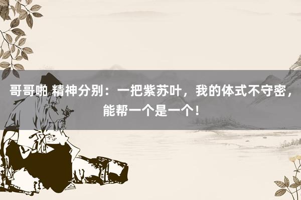 哥哥啪 精神分别：一把紫苏叶，我的体式不守密，能帮一个是一个！