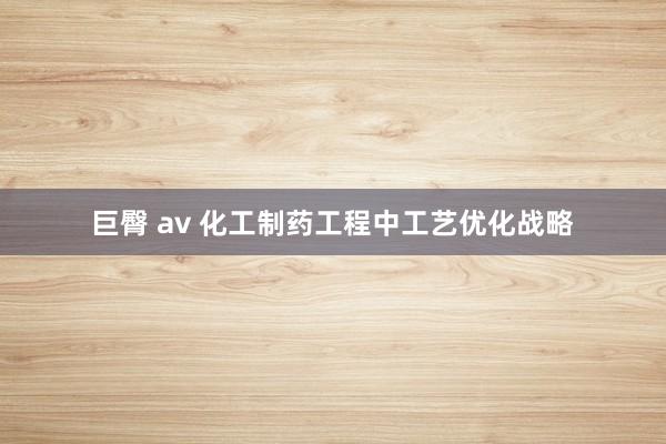巨臀 av 化工制药工程中工艺优化战略