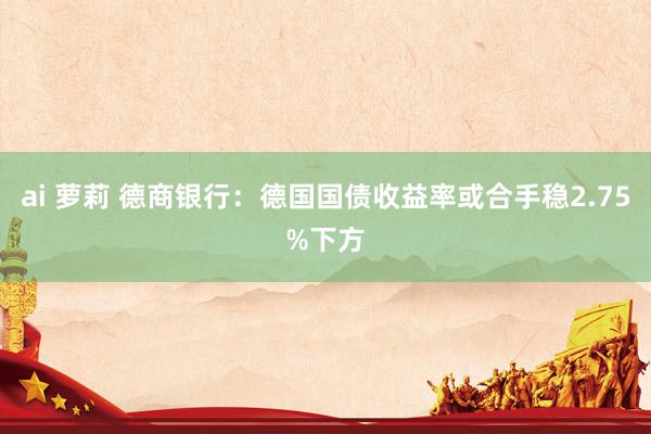 ai 萝莉 德商银行：德国国债收益率或合手稳2.75%下方