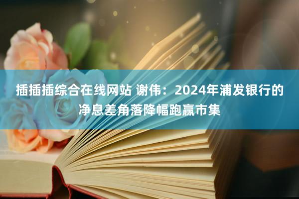 插插插综合在线网站 谢伟：2024年浦发银行的净息差角落降幅跑赢市集