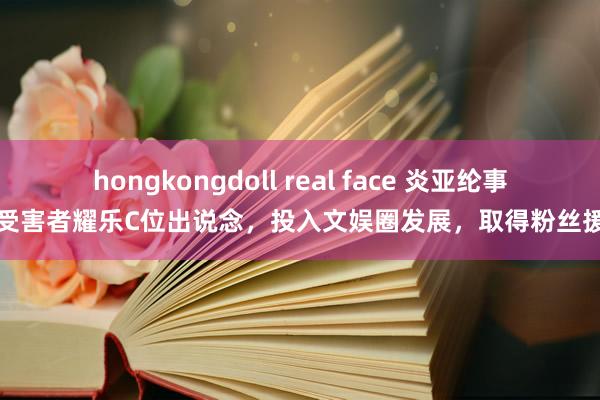 hongkongdoll real face 炎亚纶事件受害者耀乐C位出说念，投入文娱圈发展，取得粉丝援手