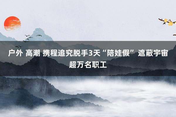 户外 高潮 携程追究脱手3天“陪娃假” 遮蔽宇宙超万名职工