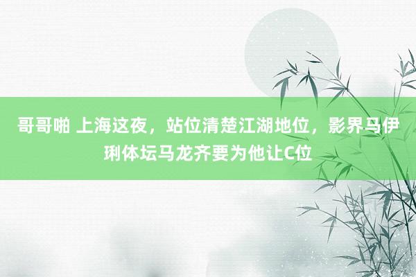 哥哥啪 上海这夜，站位清楚江湖地位，影界马伊琍体坛马龙齐要为他让C位