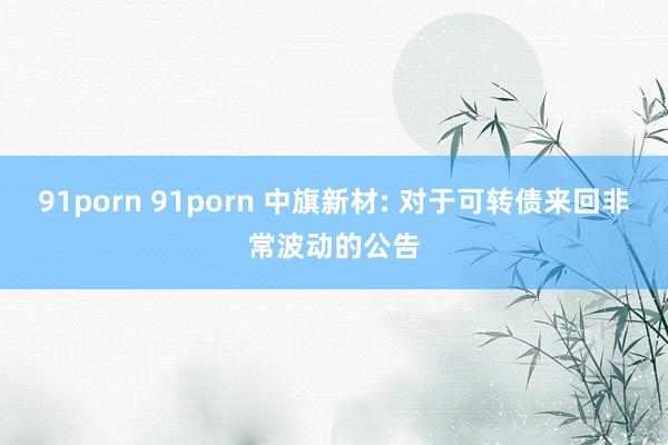 91porn 91porn 中旗新材: 对于可转债来回非常波动的公告
