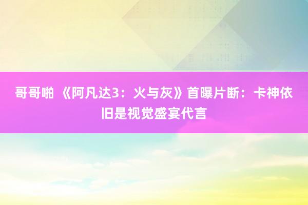 哥哥啪 《阿凡达3：火与灰》首曝片断：卡神依旧是视觉盛宴代言