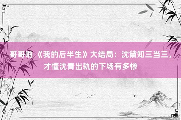 哥哥啪 《我的后半生》大结局：沈黛知三当三，才懂沈青出轨的下场有多惨