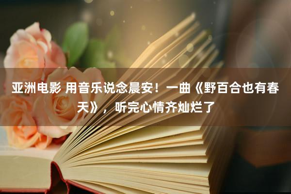 亚洲电影 用音乐说念晨安！一曲《野百合也有春天》，听完心情齐灿烂了