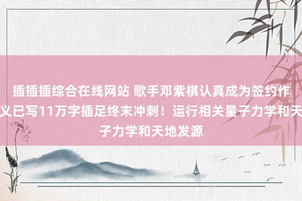 插插插综合在线网站 歌手邓紫棋认真成为签约作者，演义已写11万字插足终末冲刺！运行相关量子力学和天地发源