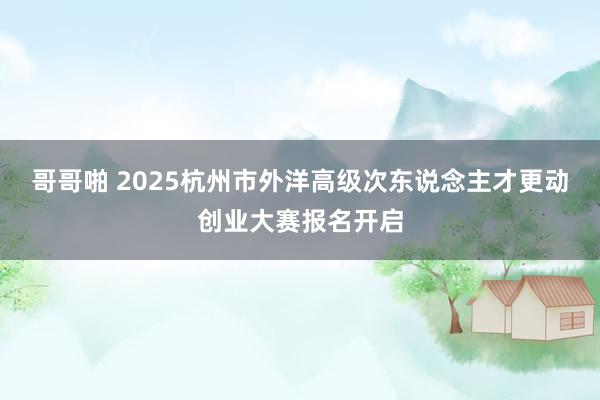 哥哥啪 2025杭州市外洋高级次东说念主才更动创业大赛报名开启