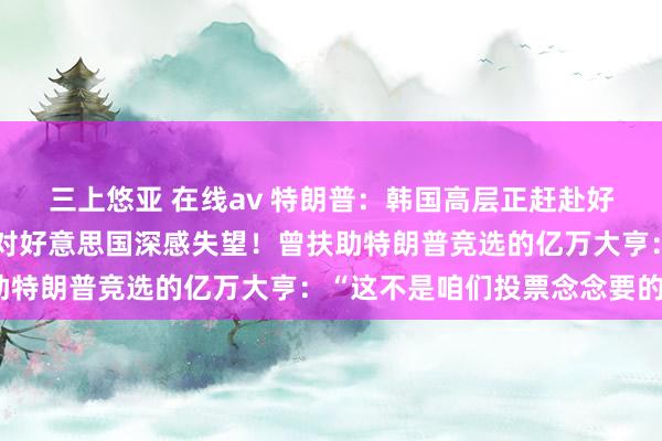 三上悠亚 在线av 特朗普：韩国高层正赶赴好意思国！新加坡总理：对好意思国深感失望！曾扶助特朗普竞选的亿万大亨：“这不是咱们投票念念要的”