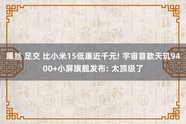 黑丝 足交 比小米15低廉近千元! 宇宙首款天玑9400+小屏旗舰发布: 太顶级了