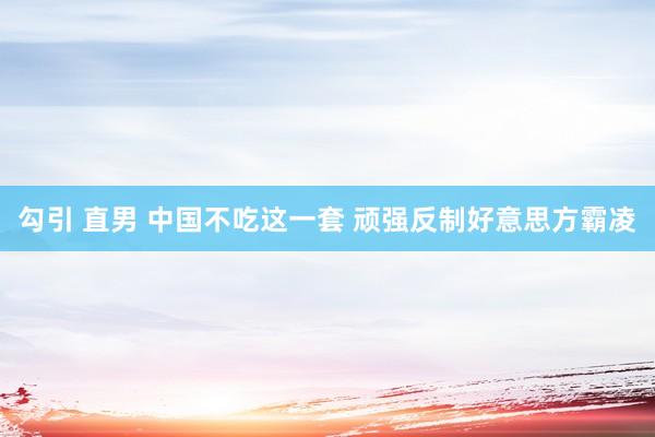 勾引 直男 中国不吃这一套 顽强反制好意思方霸凌