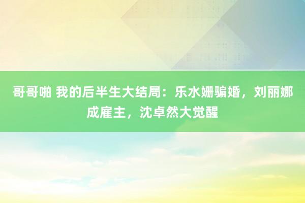 哥哥啪 我的后半生大结局：乐水姗骗婚，刘丽娜成雇主，沈卓然大觉醒