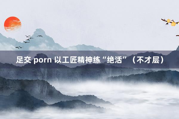 足交 porn 以工匠精神练“绝活”（不才层）