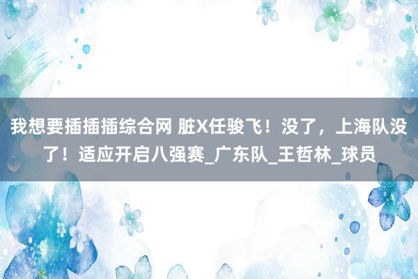 我想要插插插综合网 脏X任骏飞！没了，上海队没了！适应开启八强赛_广东队_王哲林_球员