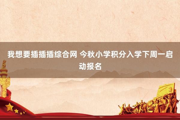 我想要插插插综合网 今秋小学积分入学下周一启动报名