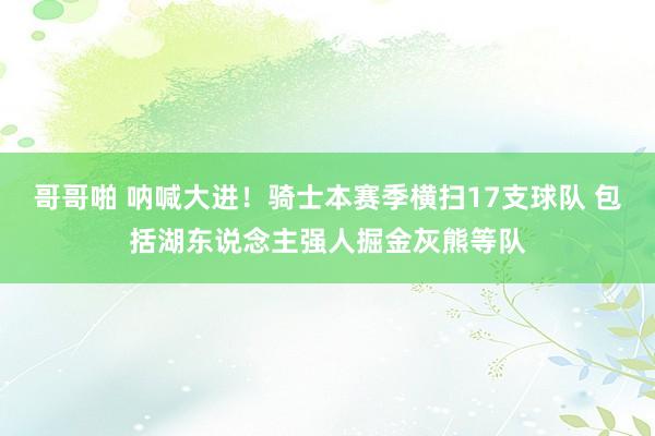 哥哥啪 呐喊大进！骑士本赛季横扫17支球队 包括湖东说念主强人掘金灰熊等队