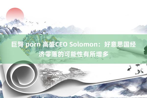 巨臀 porn 高盛CEO Solomon：好意思国经济零落的可能性有所增多