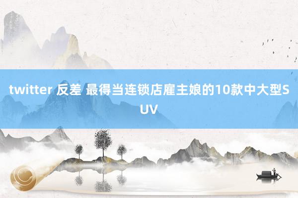 twitter 反差 最得当连锁店雇主娘的10款中大型SUV