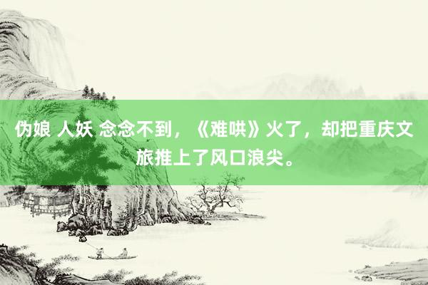 伪娘 人妖 念念不到，《难哄》火了，却把重庆文旅推上了风口浪尖。