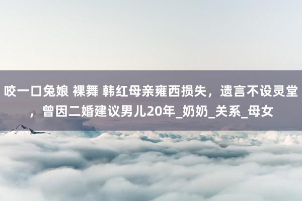咬一口兔娘 裸舞 韩红母亲雍西损失，遗言不设灵堂，曾因二婚建议男儿20年_奶奶_关系_母女