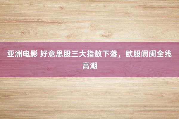 亚洲电影 好意思股三大指数下落，欧股阛阓全线高潮