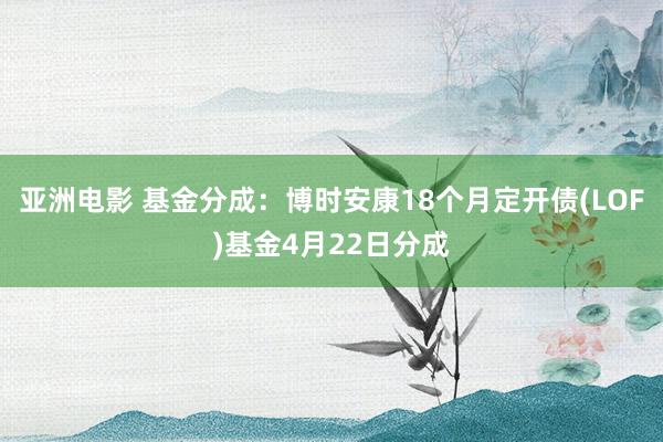 亚洲电影 基金分成：博时安康18个月定开债(LOF)基金4月22日分成