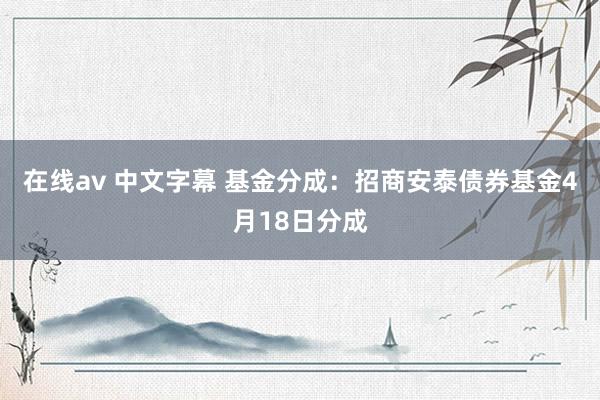 在线av 中文字幕 基金分成：招商安泰债券基金4月18日分成