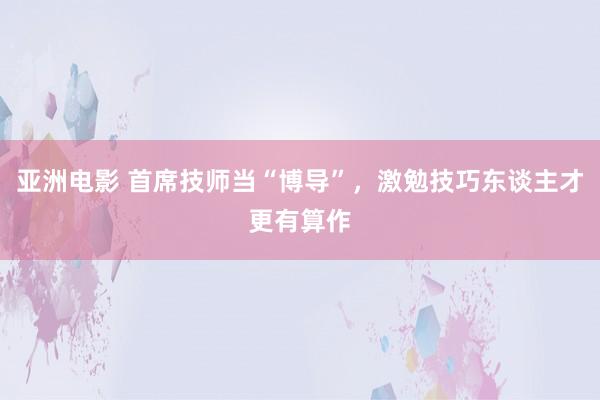 亚洲电影 首席技师当“博导”，激勉技巧东谈主才更有算作