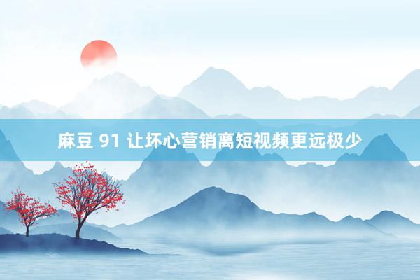 麻豆 91 让坏心营销离短视频更远极少