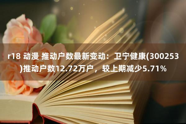 r18 动漫 推动户数最新变动：卫宁健康(300253)推动户数12.72万户，较上期减少5.71%