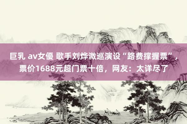 巨乳 av女優 歌手刘烨溦巡演设“路费撑握票”，票价1688元超门票十倍，网友：太详尽了