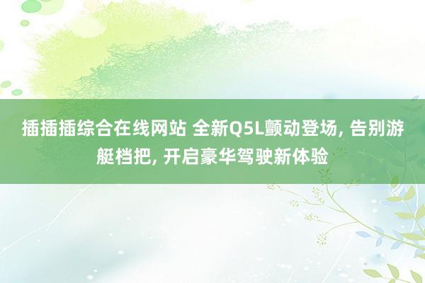 插插插综合在线网站 全新Q5L颤动登场， 告别游艇档把， 开启豪华驾驶新体验