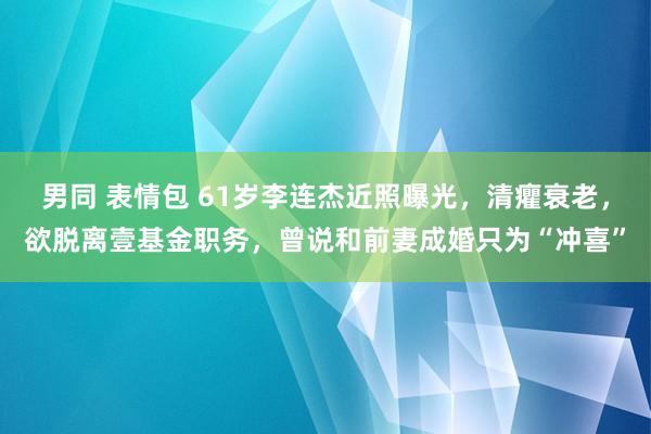 男同 表情包 61岁李连杰近照曝光，清癯衰老，欲脱离壹基金职务，曾说和前妻成婚只为“冲喜”