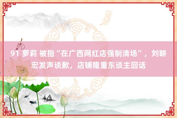 91 萝莉 被指“在广西网红店强制清场”，刘畊宏发声谈歉，店铺隆重东谈主回话