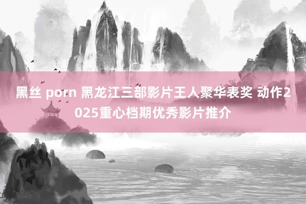 黑丝 porn 黑龙江三部影片王人聚华表奖 动作2025重心档期优秀影片推介