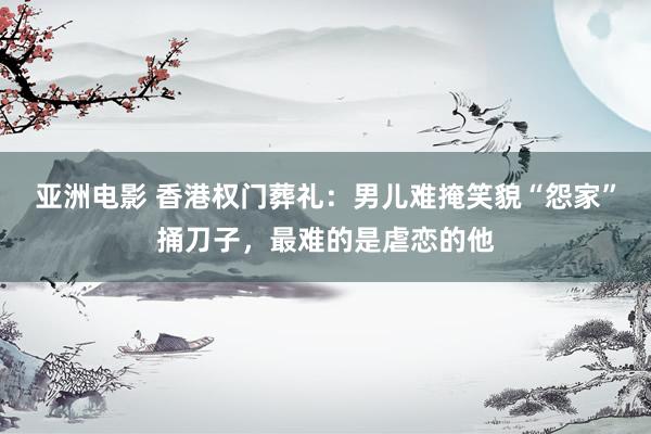 亚洲电影 香港权门葬礼：男儿难掩笑貌“怨家”捅刀子，最难的是虐恋的他