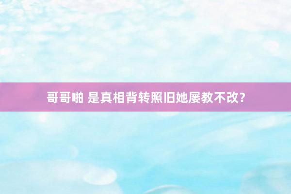 哥哥啪 是真相背转照旧她屡教不改？