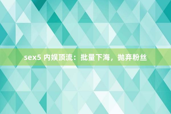 sex5 内娱顶流：批量下海，抛弃粉丝
