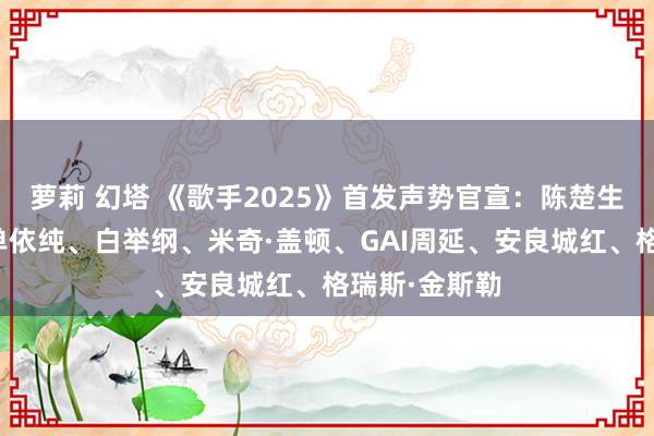萝莉 幻塔 《歌手2025》首发声势官宣：陈楚生、林志炫、单依纯、白举纲、米奇·盖顿、GAI周延、安良城红、格瑞斯·金斯勒