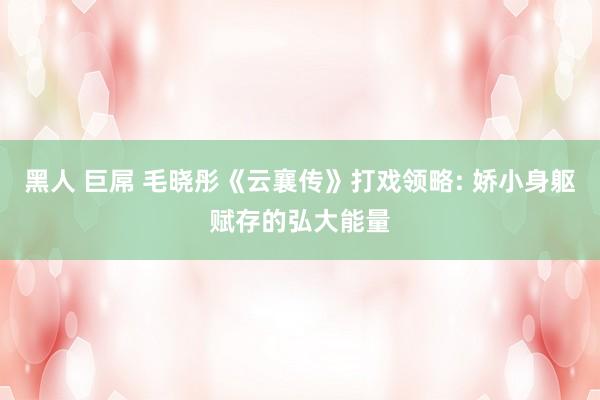 黑人 巨屌 毛晓彤《云襄传》打戏领略: 娇小身躯赋存的弘大能量