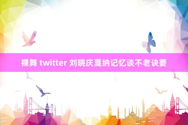 裸舞 twitter 刘晓庆戛纳记忆谈不老诀要