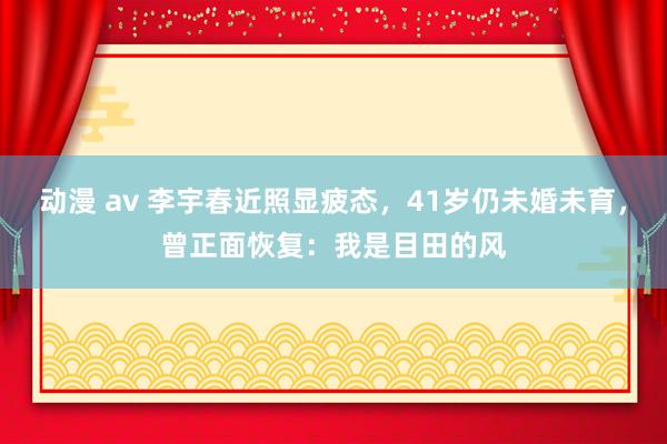 动漫 av 李宇春近照显疲态，41岁仍未婚未育，曾正面恢复：我是目田的风