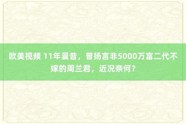 欧美视频 11年曩昔，曾扬言非5000万富二代不嫁的周兰君，近况奈何？