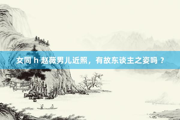 女同 h 赵薇男儿近照，有故东谈主之姿吗 ？