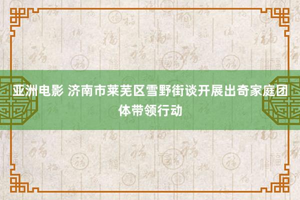 亚洲电影 济南市莱芜区雪野街谈开展出奇家庭团体带领行动