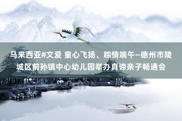马来西亚#文爱 童心飞扬、粽情端午—德州市陵城区前孙镇中心幼儿园举办真谛亲子畅通会